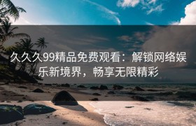 久久久99精品免费观看：解锁网络娱乐新境界，畅享无限精彩