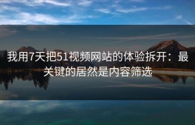 我用7天把51视频网站的体验拆开：最关键的居然是内容筛选