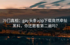 冷门真相：gay头条app下载竟然牵扯黑料，你还敢看第二遍吗？