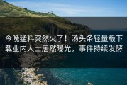 今晚猛料突然火了！汤头条轻量版下载业内人士居然曝光，事件持续发酵