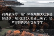 藏得最深的一层：91视频相关线索越扒越多，把沉默的人都逼出来了：怪不得最近风向突然变了