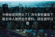 今晚秘闻突然火了！汤头条轻量版下载主持人居然出乎意料，网友直呼过瘾