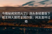 今晚秘闻突然火了！汤头条轻量版下载主持人居然全网炸裂，网友直呼过瘾