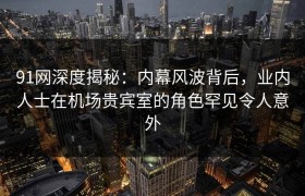 91网深度揭秘：内幕风波背后，业内人士在机场贵宾室的角色罕见令人意外
