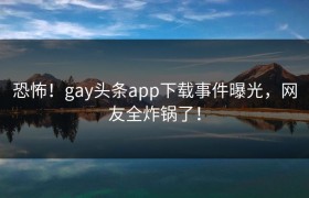 恐怖！gay头条app下载事件曝光，网友全炸锅了！
