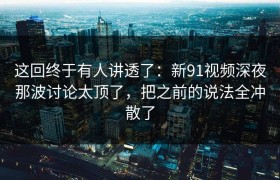 这回终于有人讲透了：新91视频深夜那波讨论太顶了，把之前的说法全冲散了