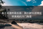 真正离谱的是后面：揭示新91视频反转真相的冷门角度