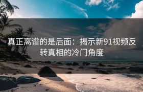 真正离谱的是后面：揭示新91视频反转真相的冷门角度