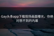 Gay头条app下载现场画面曝光，你绝对想不到的内幕