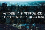 冷门但很稳：51视频网站想更稳定：先把标签组合这关过了（建议反复看）