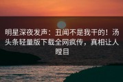 明星深夜发声：丑闻不是我干的！汤头条轻量版下载全网疯传，真相让人瞠目