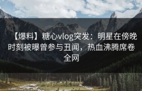 【爆料】糖心vlog突发：明星在傍晚时刻被曝曾参与丑闻，热血沸腾席卷全网