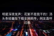 明星深夜发声：花絮不是我干的！汤头条轻量版下载全网疯传，网友直呼过瘾