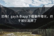 恐怖！gay头条app下载事件曝光，终于被扒出来了