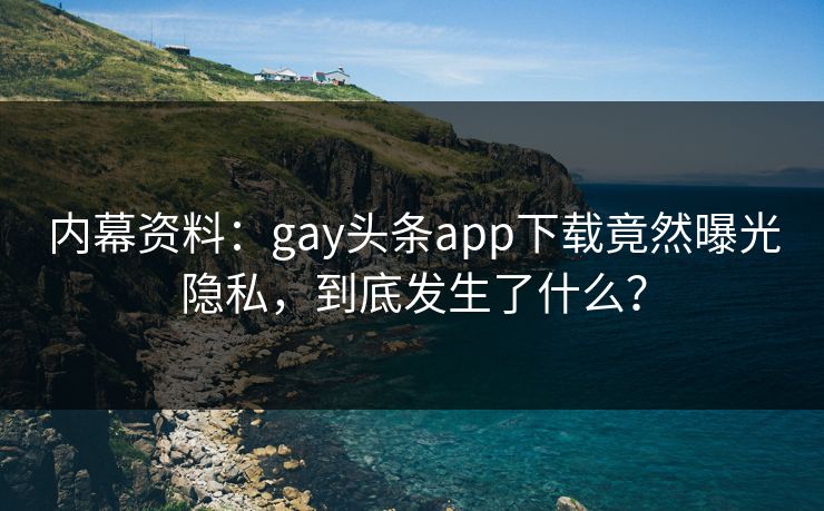 内幕资料：gay头条app下载竟然曝光隐私，到底发生了什么？