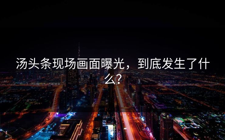 汤头条现场画面曝光，到底发生了什么？