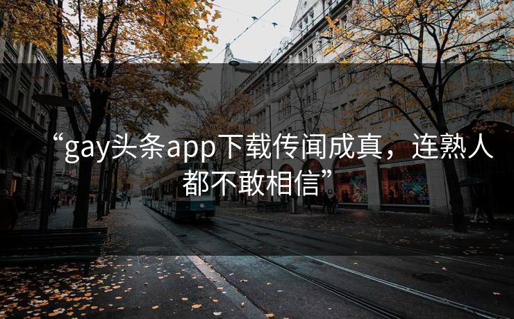 “gay头条app下载传闻成真，连熟人都不敢相信”