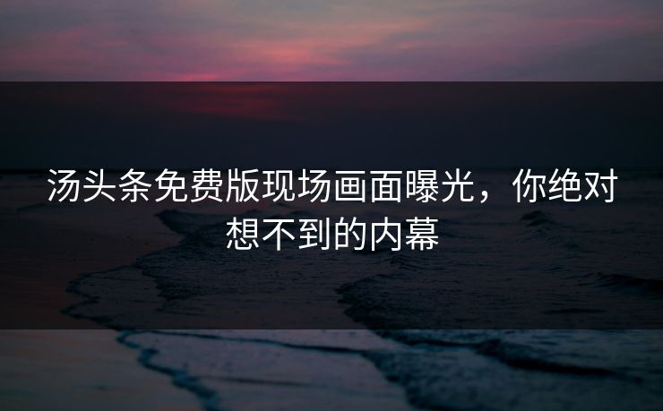 汤头条免费版现场画面曝光，你绝对想不到的内幕