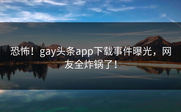 恐怖！gay头条app下载事件曝光，网友全炸锅了！