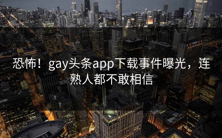 恐怖！gay头条app下载事件曝光，连熟人都不敢相信