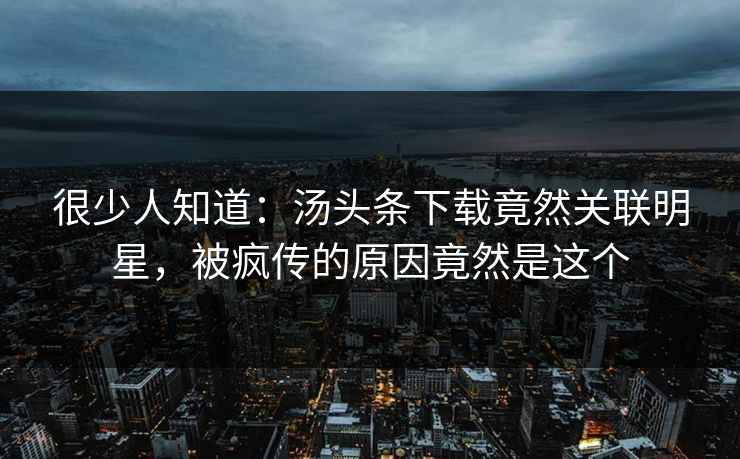很少人知道：汤头条下载竟然关联明星，被疯传的原因竟然是这个