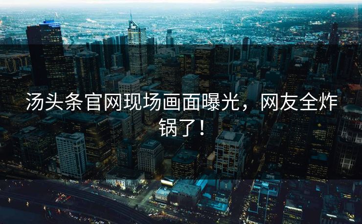 汤头条官网现场画面曝光，网友全炸锅了！
