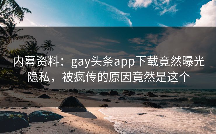 内幕资料：gay头条app下载竟然曝光隐私，被疯传的原因竟然是这个