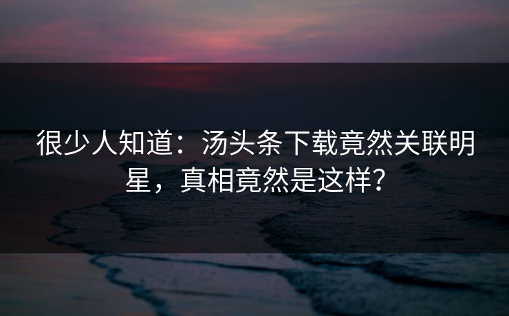 很少人知道：汤头条下载竟然关联明星，真相竟然是这样？