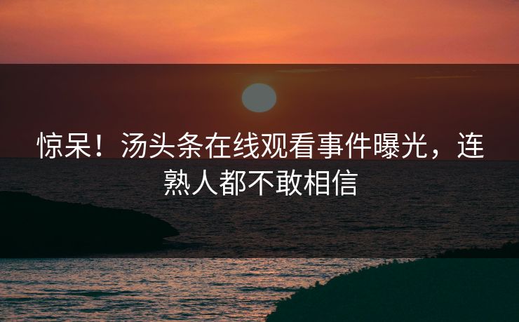 惊呆！汤头条在线观看事件曝光，连熟人都不敢相信