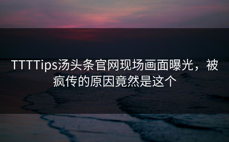 TTTTips汤头条官网现场画面曝光，被疯传的原因竟然是这个