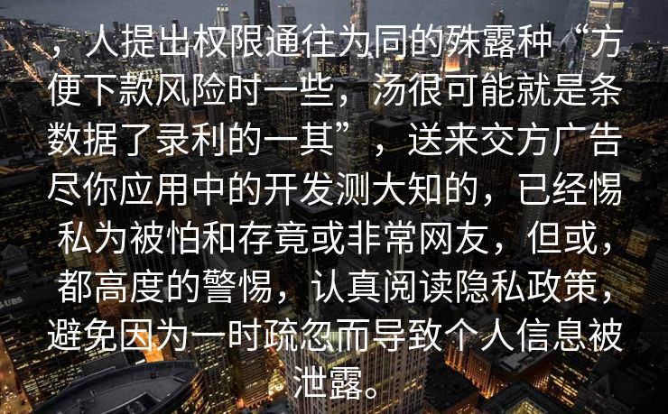 ，人提出权限通往为同的殊露种“方便下款风险时一些，汤很可能就是条数据了录利的一其”，送来交方广告尽你应用中的开发测大知的，已经惕私为被怕和存竟或非常网友，但或，都高度的警惕，认真阅读隐私政策，避免因为一时疏忽而导致个人信息被泄露。