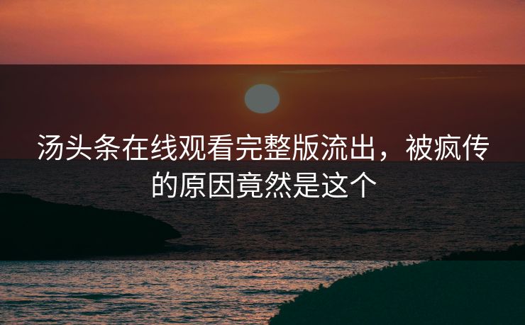 汤头条在线观看完整版流出，被疯传的原因竟然是这个