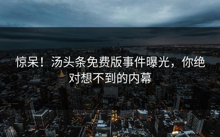 惊呆！汤头条免费版事件曝光，你绝对想不到的内幕