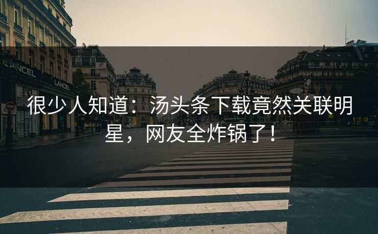 很少人知道：汤头条下载竟然关联明星，网友全炸锅了！