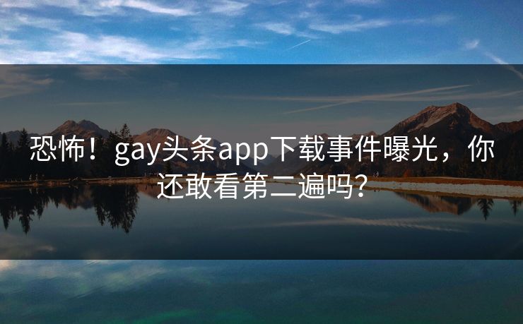 恐怖！gay头条app下载事件曝光，你还敢看第二遍吗？