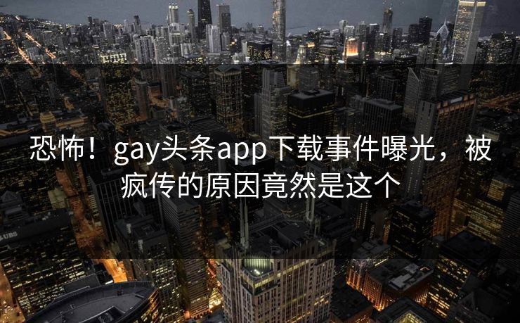 恐怖！gay头条app下载事件曝光，被疯传的原因竟然是这个