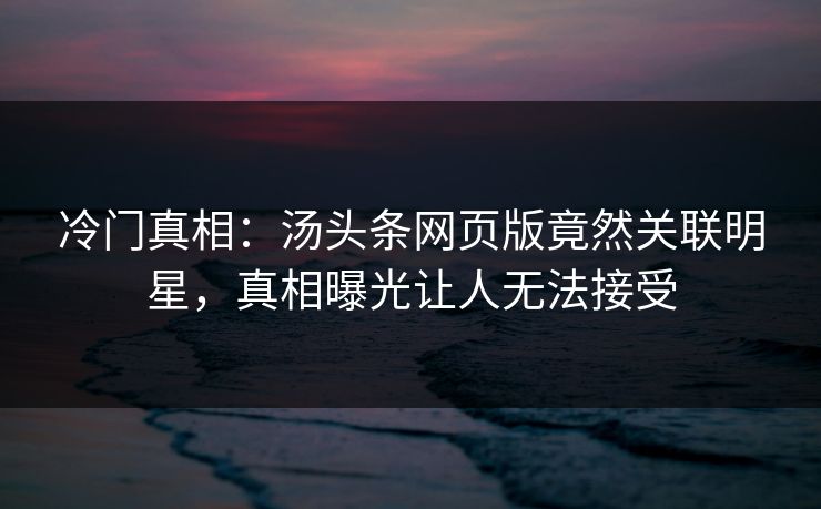冷门真相：汤头条网页版竟然关联明星，真相曝光让人无法接受