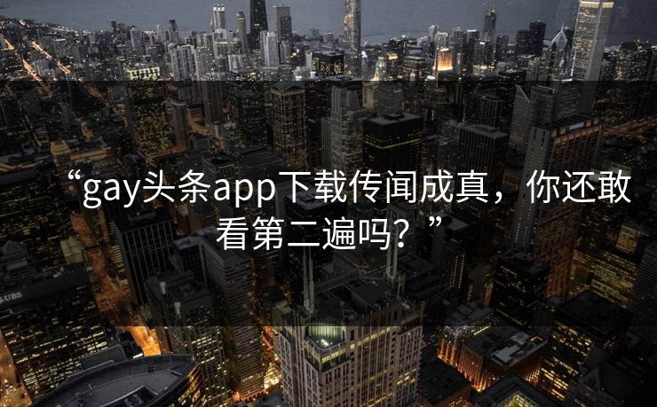 “gay头条app下载传闻成真，你还敢看第二遍吗？”