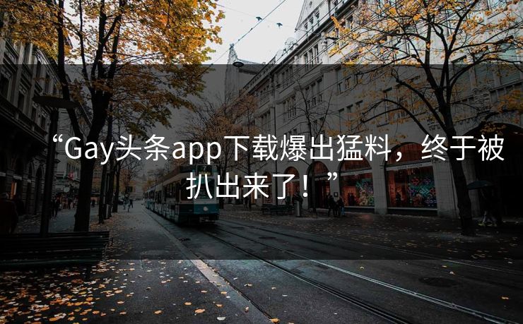 “Gay头条app下载爆出猛料，终于被扒出来了！”