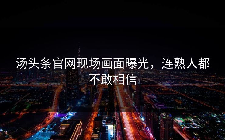 汤头条官网现场画面曝光，连熟人都不敢相信