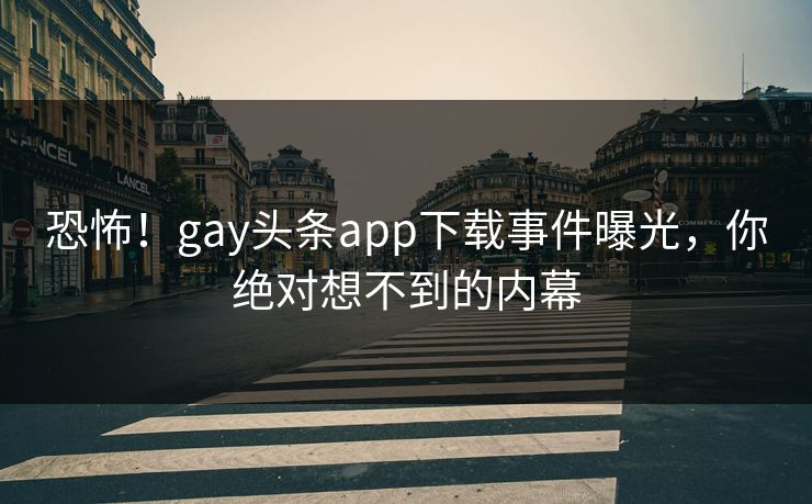恐怖！gay头条app下载事件曝光，你绝对想不到的内幕