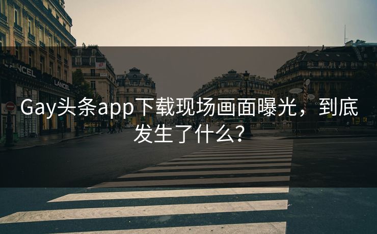 Gay头条app下载现场画面曝光，到底发生了什么？