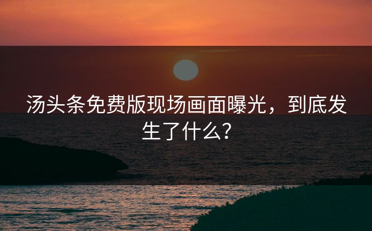汤头条免费版现场画面曝光，到底发生了什么？