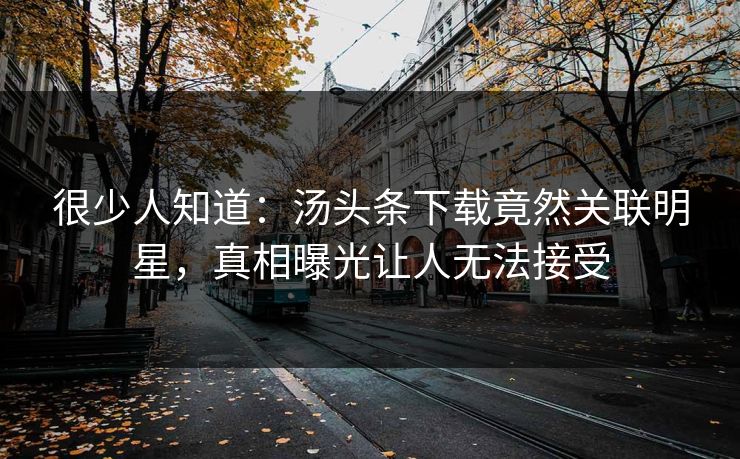 很少人知道：汤头条下载竟然关联明星，真相曝光让人无法接受