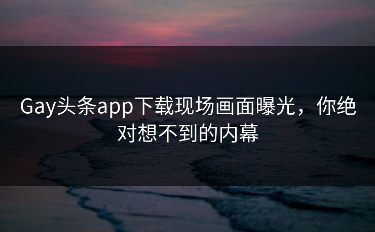 Gay头条app下载现场画面曝光，你绝对想不到的内幕