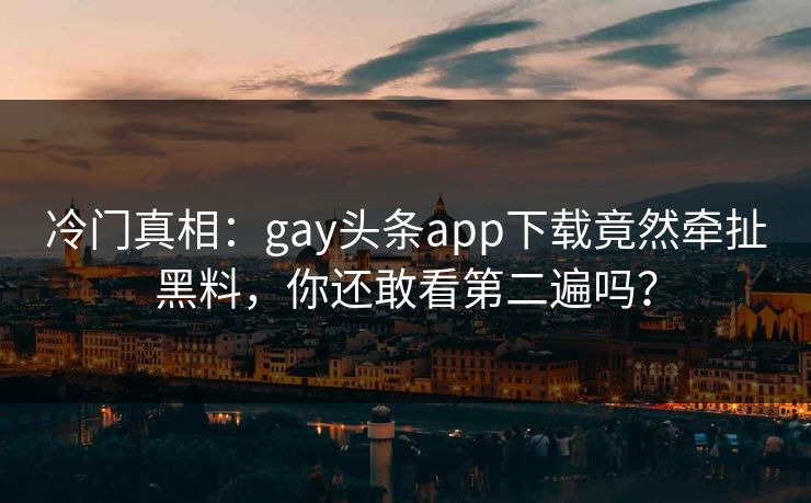 冷门真相：gay头条app下载竟然牵扯黑料，你还敢看第二遍吗？