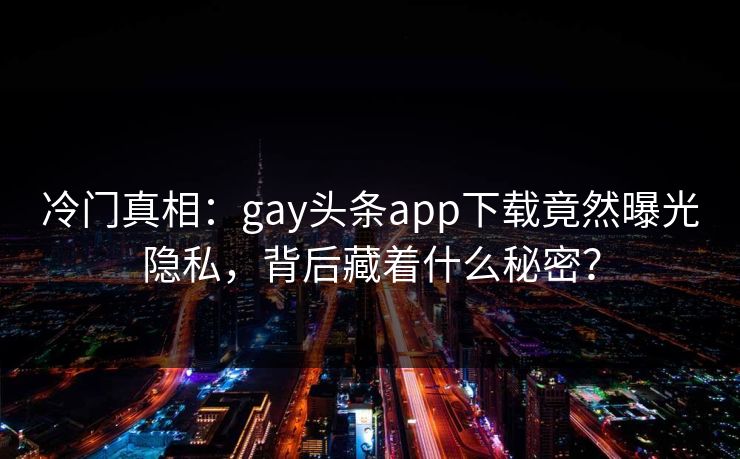 冷门真相：gay头条app下载竟然曝光隐私，背后藏着什么秘密？