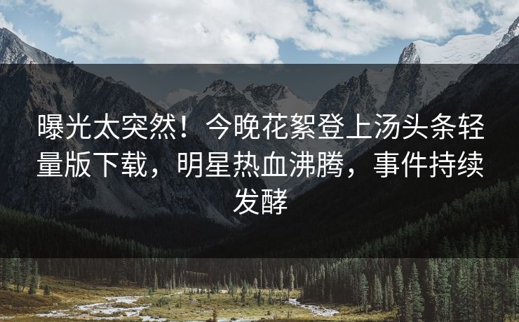 曝光太突然！今晚花絮登上汤头条轻量版下载，明星热血沸腾，事件持续发酵