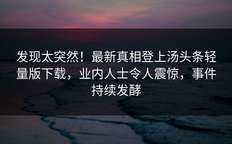 发现太突然！最新真相登上汤头条轻量版下载，业内人士令人震惊，事件持续发酵