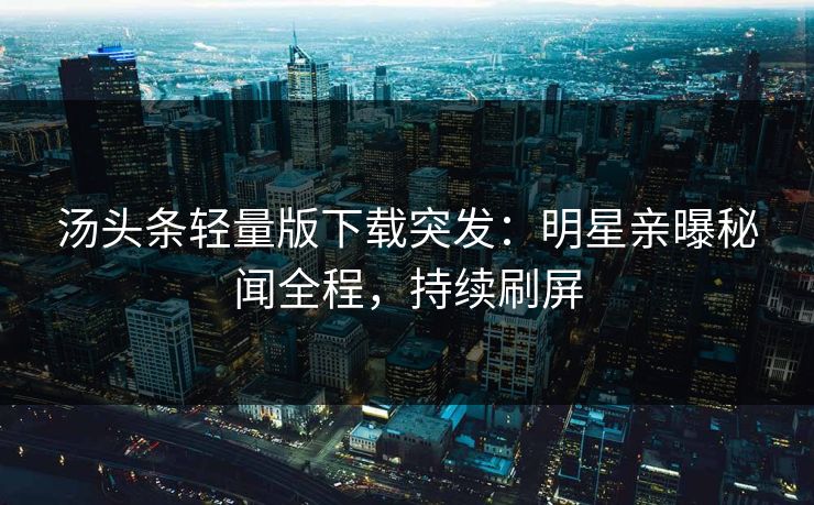 汤头条轻量版下载突发：明星亲曝秘闻全程，持续刷屏